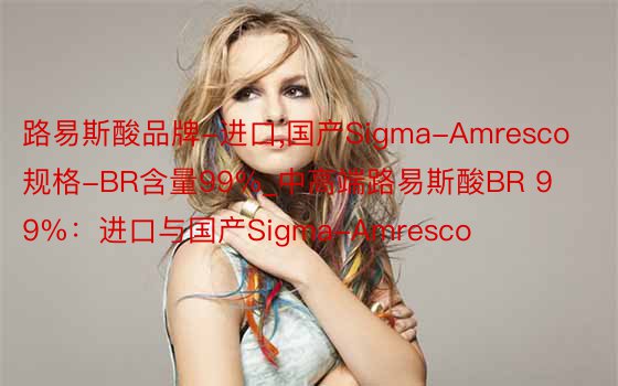 路易斯酸品牌-进口，国产Sigma-Amresco规格-BR含量99%_中高端路易斯酸BR 99%：进口与国产Sigma-Amresco